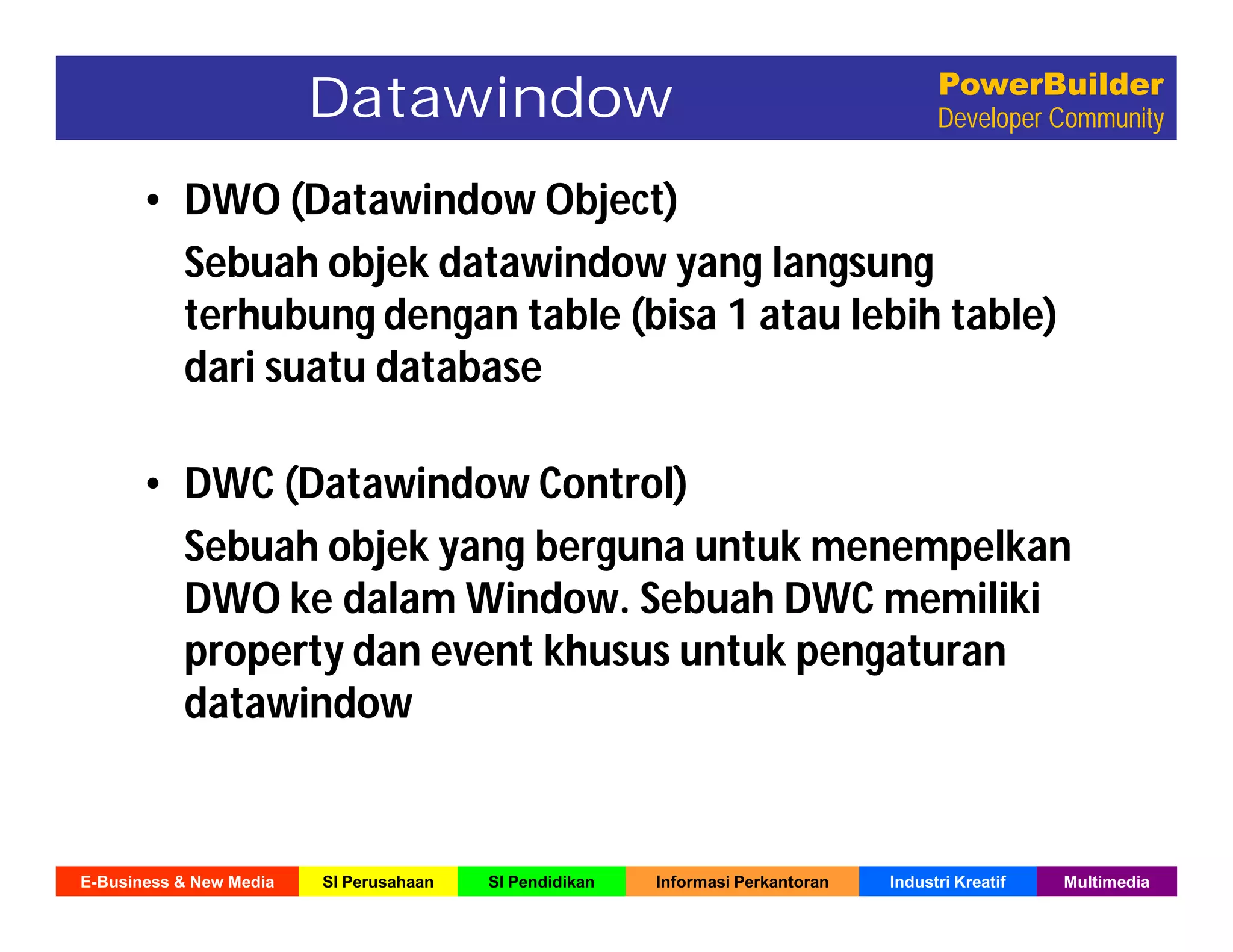 E-Business & New Media SI Perusahaan SI Pendidikan Informasi Perkantoran Industri Kreatif Multimedia
PowerBuilder
Developer CommunityDatawindow
• DWO (Datawindow Object)
Sebuah objek datawindow yang langsung
terhubung dengan table (bisa 1 atau lebih table)
dari suatu database
• DWC (Datawindow Control)
Sebuah objek yang berguna untuk menempelkan
DWO ke dalam Window. Sebuah DWC memiliki
property dan event khusus untuk pengaturan
datawindow
 