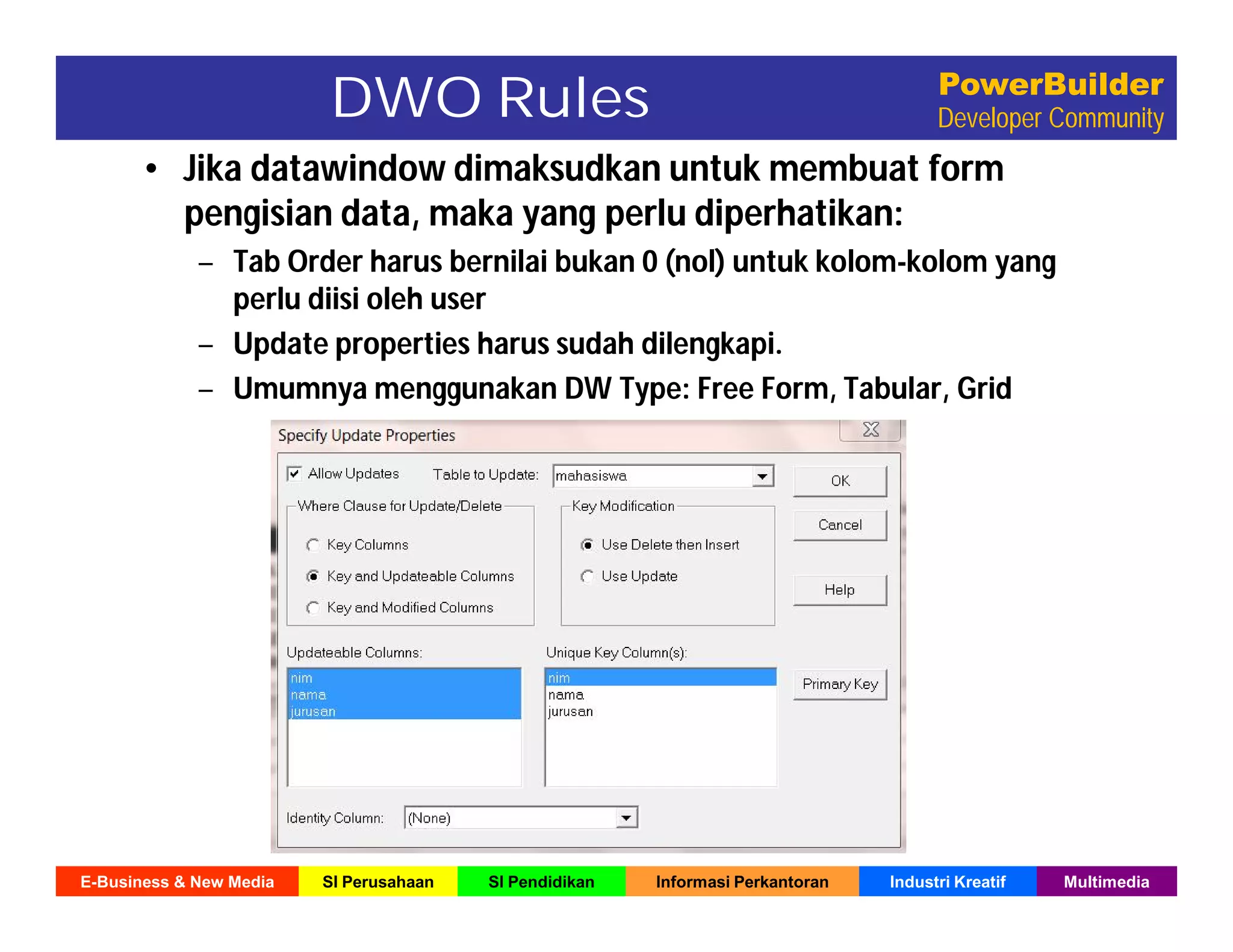E-Business & New Media SI Perusahaan SI Pendidikan Informasi Perkantoran Industri Kreatif Multimedia
PowerBuilder
Developer CommunityDWO Rules
• Jika datawindow dimaksudkan untuk membuat form
pengisian data, maka yang perlu diperhatikan:
– Tab Order harus bernilai bukan 0 (nol) untuk kolom-kolom yang
perlu diisi oleh user
– Update properties harus sudah dilengkapi.
– Umumnya menggunakan DW Type: Free Form, Tabular, Grid
 