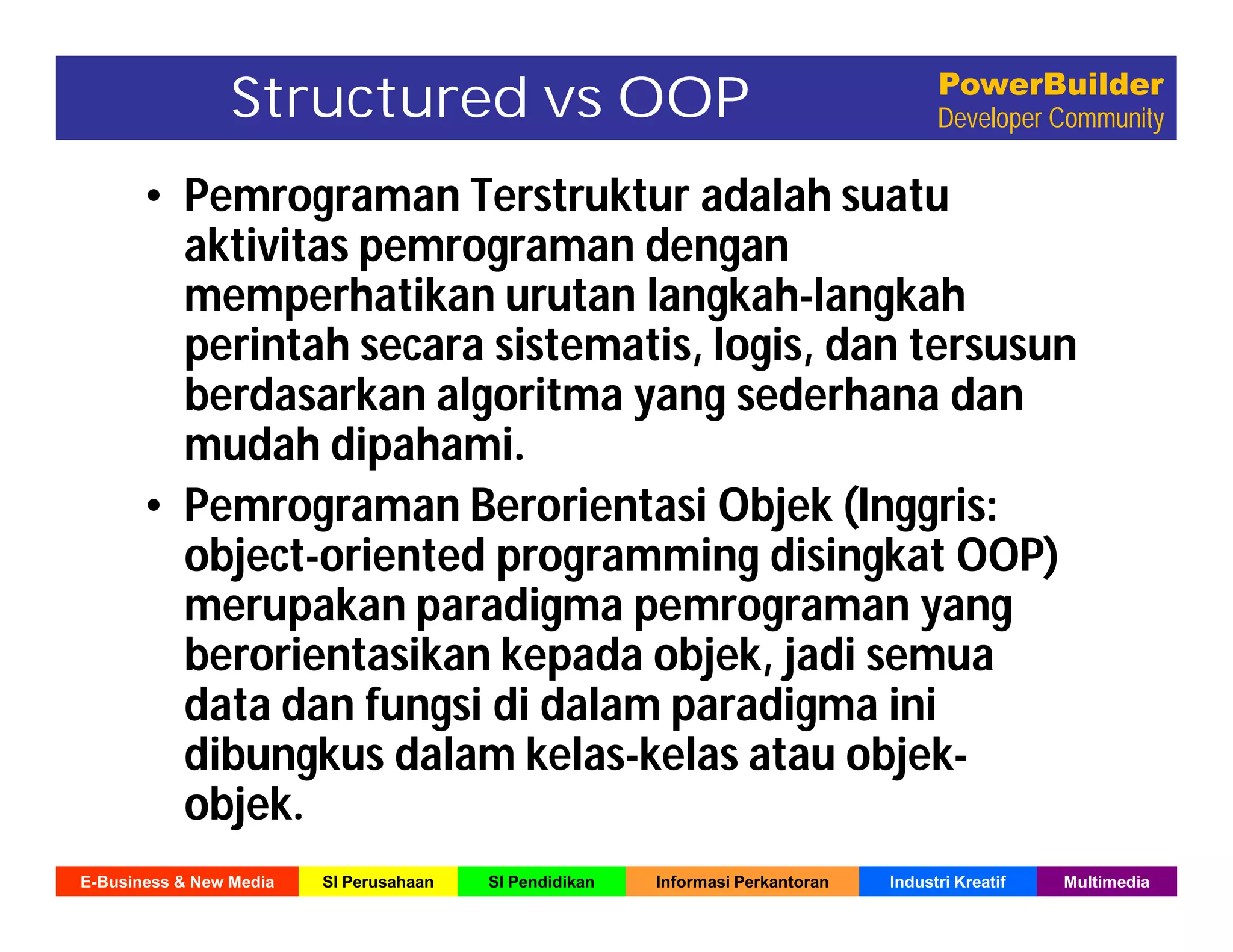E-Business & New Media SI Perusahaan SI Pendidikan Informasi Perkantoran Industri Kreatif Multimedia
PowerBuilder
Developer CommunityStructured vs OOP
• Pemrograman Terstruktur adalah suatu
aktivitas pemrograman dengan
memperhatikan urutan langkah-langkah
perintah secara sistematis, logis, dan tersusun
berdasarkan algoritma yang sederhana dan
mudah dipahami.
• Pemrograman Berorientasi Objek (Inggris:
object-oriented programming disingkat OOP)
merupakan paradigma pemrograman yang
berorientasikan kepada objek, jadi semua
data dan fungsi di dalam paradigma ini
dibungkus dalam kelas-kelas atau objek-
objek.
 