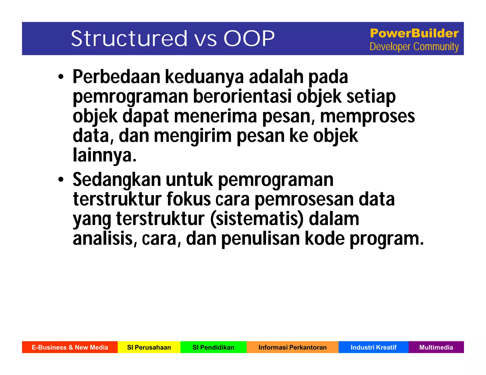 E-Business & New Media SI Perusahaan SI Pendidikan Informasi Perkantoran Industri Kreatif Multimedia
PowerBuilder
Developer CommunityStructured vs OOP
• Perbedaan keduanya adalah pada
pemrograman berorientasi objek setiap
objek dapat menerima pesan, memproses
data, dan mengirim pesan ke objek
lainnya.
• Sedangkan untuk pemrograman
terstruktur fokus cara pemrosesan data
yang terstruktur (sistematis) dalam
analisis, cara, dan penulisan kode program.
 