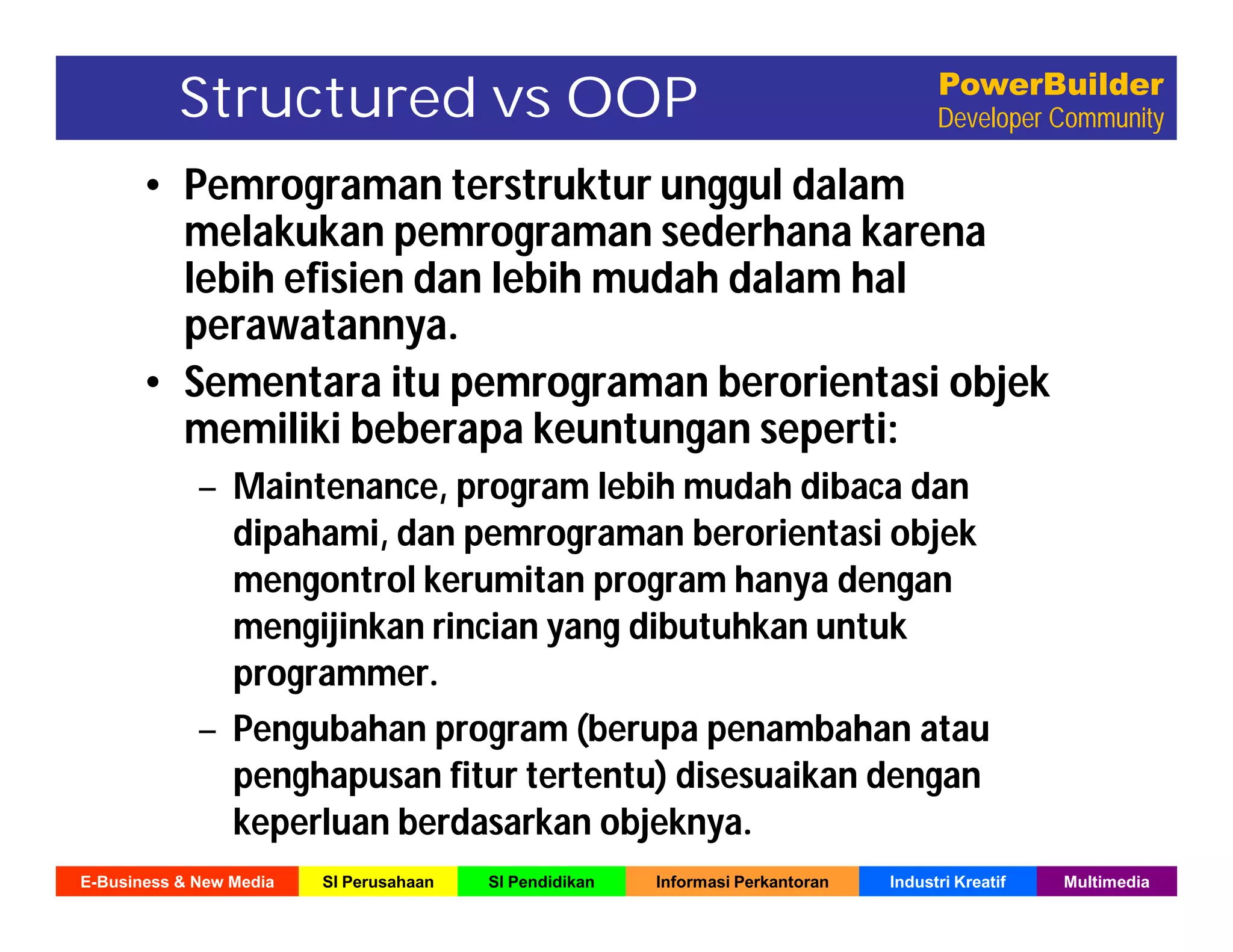 E-Business & New Media SI Perusahaan SI Pendidikan Informasi Perkantoran Industri Kreatif Multimedia
PowerBuilder
Developer CommunityStructured vs OOP
• Pemrograman terstruktur unggul dalam
melakukan pemrograman sederhana karena
lebih efisien dan lebih mudah dalam hal
perawatannya.
• Sementara itu pemrograman berorientasi objek
memiliki beberapa keuntungan seperti:
– Maintenance, program lebih mudah dibaca dan
dipahami, dan pemrograman berorientasi objek
mengontrol kerumitan program hanya dengan
mengijinkan rincian yang dibutuhkan untuk
programmer.
– Pengubahan program (berupa penambahan atau
penghapusan fitur tertentu) disesuaikan dengan
keperluan berdasarkan objeknya.
 