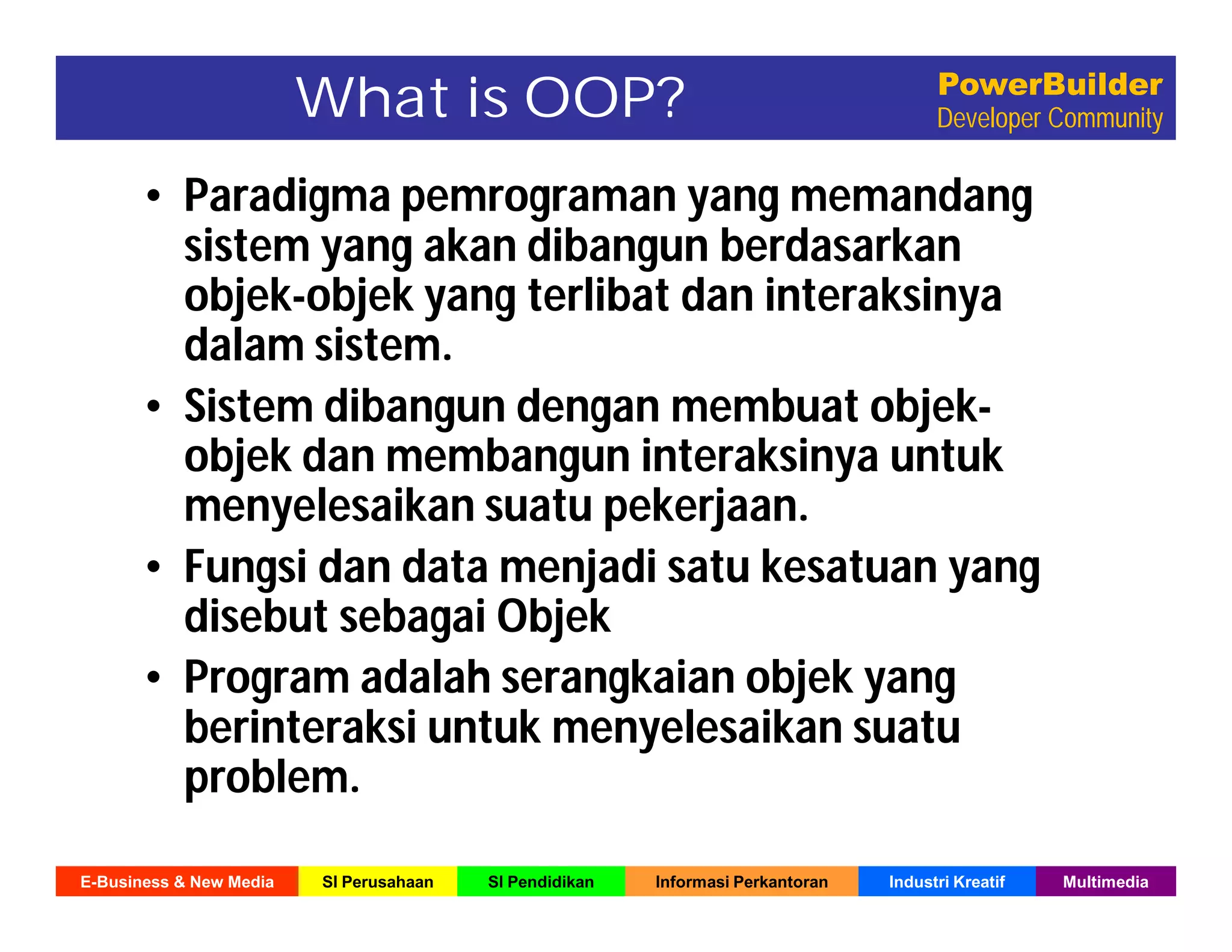 E-Business & New Media SI Perusahaan SI Pendidikan Informasi Perkantoran Industri Kreatif Multimedia
PowerBuilder
Developer CommunityWhat is OOP?
• Paradigma pemrograman yang memandang
sistem yang akan dibangun berdasarkan
objek-objek yang terlibat dan interaksinya
dalam sistem.
• Sistem dibangun dengan membuat objek-
objek dan membangun interaksinya untuk
menyelesaikan suatu pekerjaan.
• Fungsi dan data menjadi satu kesatuan yang
disebut sebagai Objek
• Program adalah serangkaian objek yang
berinteraksi untuk menyelesaikan suatu
problem.
 