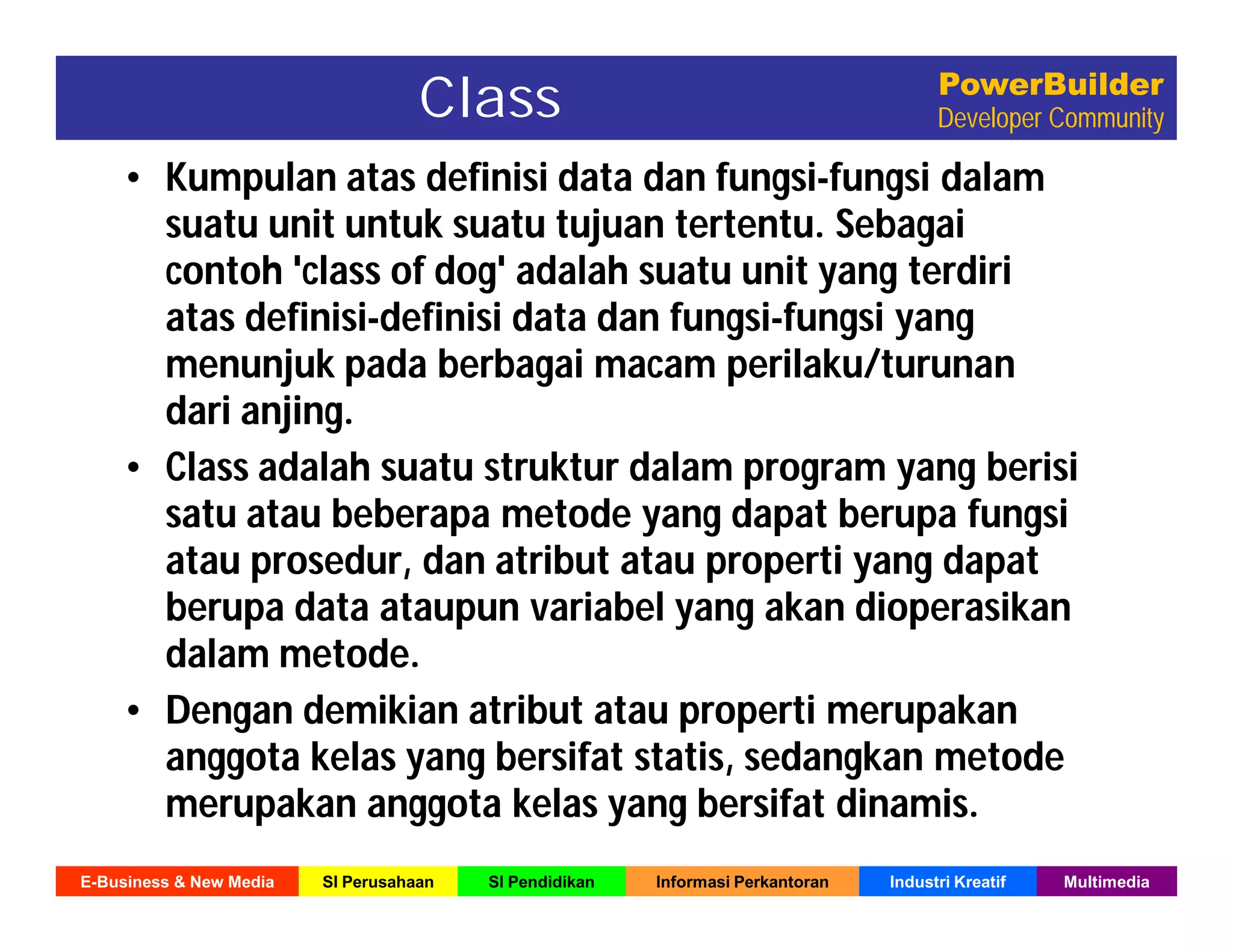 E-Business & New Media SI Perusahaan SI Pendidikan Informasi Perkantoran Industri Kreatif Multimedia
PowerBuilder
Developer CommunityClass
• Kumpulan atas definisi data dan fungsi-fungsi dalam
suatu unit untuk suatu tujuan tertentu. Sebagai
contoh 'class of dog' adalah suatu unit yang terdiri
atas definisi-definisi data dan fungsi-fungsi yang
menunjuk pada berbagai macam perilaku/turunan
dari anjing.
• Class adalah suatu struktur dalam program yang berisi
satu atau beberapa metode yang dapat berupa fungsi
atau prosedur, dan atribut atau properti yang dapat
berupa data ataupun variabel yang akan dioperasikan
dalam metode.
• Dengan demikian atribut atau properti merupakan
anggota kelas yang bersifat statis, sedangkan metode
merupakan anggota kelas yang bersifat dinamis.
 