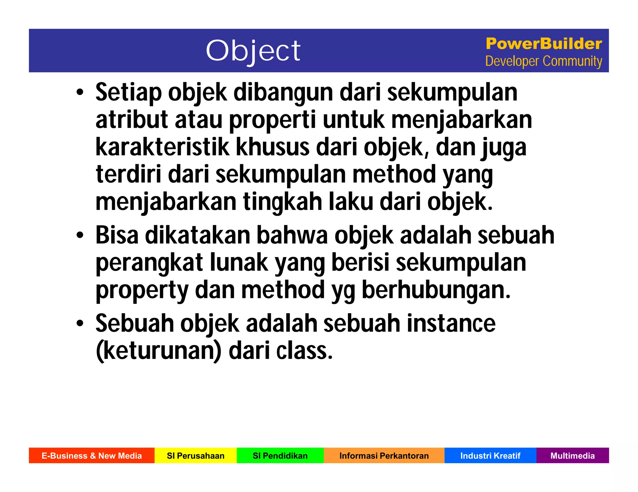 E-Business & New Media SI Perusahaan SI Pendidikan Informasi Perkantoran Industri Kreatif Multimedia
PowerBuilder
Developer CommunityObject
• Setiap objek dibangun dari sekumpulan
atribut atau properti untuk menjabarkan
karakteristik khusus dari objek, dan juga
terdiri dari sekumpulan method yang
menjabarkan tingkah laku dari objek.
• Bisa dikatakan bahwa objek adalah sebuah
perangkat lunak yang berisi sekumpulan
property dan method yg berhubungan.
• Sebuah objek adalah sebuah instance
(keturunan) dari class.
 
