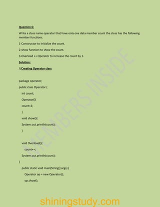 Question 6:
Write a class name operator that have only one data member count the class has the following
member functions.
1-Constructor to Initialize the count.
2-show function to show the count.
3-Overload ++ Operator to increase the count by 1.
Solution:
//Creating Operator class
package operator;
public class Operator {
int count;
Operator(){
count=2;
}
void show(){
System.out.println(count);
}
void Overload(){
count++;
System.out.println(count);
}
public static void main(String[] args) {
Operator op = new Operator();
op.show();
shiningstudy.com
 