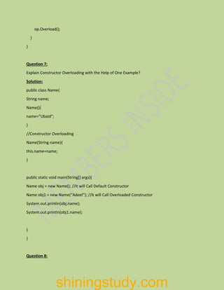 op.Overload();
}
}
Question 7:
Explain Constructor Overloading with the Help of One Example?
Solution:
public class Name{
String name;
Name(){
name=”Ubaid”;
}
//Constructor Overloading
Name(String name){
this.name=name;
}
public static void main(String[] args){
Name obj = new Name(); //It will Call Default Constructor
Name obj1 = new Name(“Adeel”); //It will Call Overloaded Constructor
System.out.println(obj.name);
System.out.println(obj1.name);
}
}
Question 8:
shiningstudy.com
 