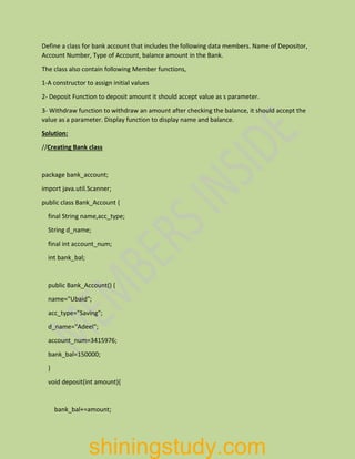 Define a class for bank account that includes the following data members. Name of Depositor,
Account Number, Type of Account, balance amount in the Bank.
The class also contain following Member functions,
1-A constructor to assign initial values
2- Deposit Function to deposit amount it should accept value as s parameter.
3- Withdraw function to withdraw an amount after checking the balance, it should accept the
value as a parameter. Display function to display name and balance.
Solution:
//Creating Bank class
package bank_account;
import java.util.Scanner;
public class Bank_Account {
final String name,acc_type;
String d_name;
final int account_num;
int bank_bal;
public Bank_Account() {
name="Ubaid";
acc_type="Saving";
d_name="Adeel";
account_num=3415976;
bank_bal=150000;
}
void deposit(int amount){
bank_bal+=amount;
shiningstudy.com
 