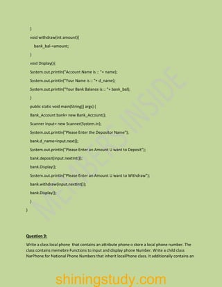 }
void withdraw(int amount){
bank_bal-=amount;
}
void Display(){
System.out.println("Account Name is :: "+ name);
System.out.println("Your Name is :: "+ d_name);
System.out.println("Your Bank Balance is :: "+ bank_bal);
}
public static void main(String[] args) {
Bank_Account bank= new Bank_Account();
Scanner input= new Scanner(System.in);
System.out.println("Please Enter the Depositor Name");
bank.d_name=input.next();
System.out.println("Please Enter an Amount U want to Deposit");
bank.deposit(input.nextInt());
bank.Display();
System.out.println("Please Enter an Amount U want to Withdraw");
bank.withdraw(input.nextInt());
bank.Display();
}
}
Question 9:
Write a class local phone that contains an attribute phone o store a local phone number. The
class contains memebre Functions to input and display phone Number. Write a child class
NarPhone for National Phone Numbers that inherit localPhone class. It additionally contains an
shiningstudy.com
 