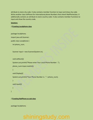 attribute to store city code. It also contains member function to input and show city code.
Write another class IntPhone for international phone Numbers that inherit NatPhoneclass. It
additionally contains an attribute to store country code. It also contains member Functions to
input and show the country code.
Solution:
//Creating Localphone class
package localphone;
import java.util.Scanner;
public class Localphone {
int phone_num;
Scanner input = new Scanner(System.in);
void setNum(){
System.out.println("Please enter Your Local Phone Number : ");
phone_num=input.nextInt();
}
void Display(){
System.out.println("Your Phone Number is : " + phone_num);
}
void input(){
}
}
//Creating NatPhone as sub class
package localphone;
shiningstudy.com
 