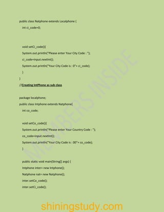 public class Natphone extends Localphone {
int ci_code=0;
void setCi_code(){
System.out.println("Please enter Your City Code : ");
ci_code=input.nextInt();
System.out.println("Your City Code is : 0"+ ci_code);
}
}
//Creating IntPhone as sub class
package localphone;
public class Intphone extends Natphone{
int co_code;
void setCo_code(){
System.out.println("Please enter Your Country Code : ");
co_code=input.nextInt();
System.out.println("Your City Code is : 00"+ co_code);
}
public static void main(String[] args) {
Intphone inter= new Intphone();
Natphone nat= new Natphone();
inter.setCo_code();
inter.setCi_code();
shiningstudy.com
 