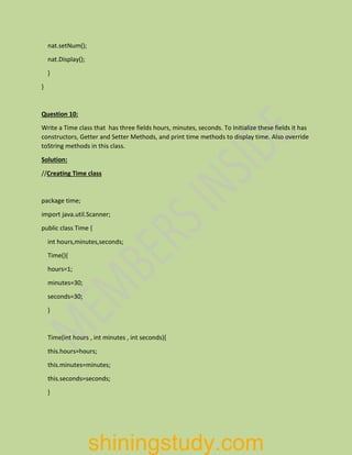 nat.setNum();
nat.Display();
}
}
Question 10:
Write a Time class that has three fields hours, minutes, seconds. To Initialize these fields it has
constructors, Getter and Setter Methods, and print time methods to display time. Also override
toString methods in this class.
Solution:
//Creating Time class
package time;
import java.util.Scanner;
public class Time {
int hours,minutes,seconds;
Time(){
hours=1;
minutes=30;
seconds=30;
}
Time(int hours , int minutes , int seconds){
this.hours=hours;
this.minutes=minutes;
this.seconds=seconds;
}
shiningstudy.com
 