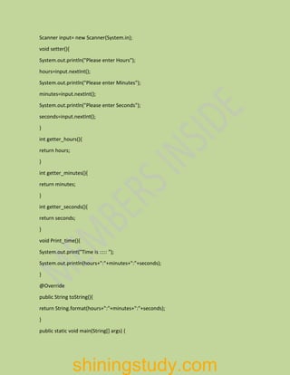 Scanner input= new Scanner(System.in);
void setter(){
System.out.println("Please enter Hours");
hours=input.nextInt();
System.out.println("Please enter Minutes");
minutes=input.nextInt();
System.out.println("Please enter Seconds");
seconds=input.nextInt();
}
int getter_hours(){
return hours;
}
int getter_minutes(){
return minutes;
}
int getter_seconds(){
return seconds;
}
void Print_time(){
System.out.print("Time is ::::: ");
System.out.println(hours+":"+minutes+":"+seconds);
}
@Override
public String toString(){
return String.format(hours+":"+minutes+":"+seconds);
}
public static void main(String[] args) {
shiningstudy.com
 