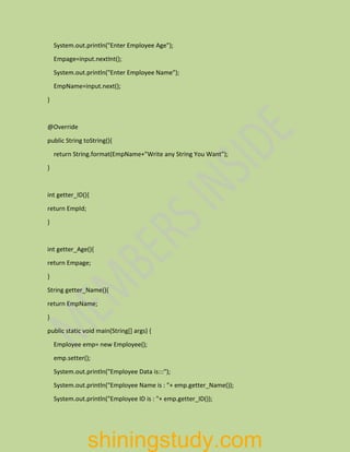 System.out.println("Enter Employee Age");
Empage=input.nextInt();
System.out.println("Enter Employee Name");
EmpName=input.next();
}
@Override
public String toString(){
return String.format(EmpName+"Write any String You Want");
}
int getter_ID(){
return EmpId;
}
int getter_Age(){
return Empage;
}
String getter_Name(){
return EmpName;
}
public static void main(String[] args) {
Employee emp= new Employee();
emp.setter();
System.out.println("Employee Data is:::");
System.out.println("Employee Name is : "+ emp.getter_Name());
System.out.println("Employee ID is : "+ emp.getter_ID());
shiningstudy.com
 