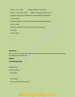 Time t1 = new Time(); //Object of Default constructor
Time t2 = new Time(2,36,50); //Object of Argumented constructor
//dISPLAY VALUES OF ATTRIBUTES OF USER DEFINED CONSTRUCOR
t1.Print_time();
//DISPLAY VALUES OF ATTRIBUTES OF USER DEFINED CONSTRUCOR
t2.Print_time();
//DISPLAY VALUES OF ATTRIBUTE AFTER SETTING VALUES
t1.setter();
t1.Print_time();
}
}
Question 11:
Write a java class that has two classes Point and Circle, Circle extends Point class. Demonstrate
Up-casting by using Circle class.
Solution:
//Creating Point class
package point;
public class Point {
float radius;
void show(){
System.out.println("Point class");
}
shiningstudy.com
 