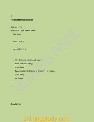 }
//Creating Circle as sub class
package point;
public class Circle extends Point{
float rad=5;
public Circle() {
super.radius=rad;
}
public static void main(String[] args) {
Circle cir = new Circle();
//UpCasting
System.out.println("Radius of Circle is :" + cir.radius);
//UpCasting
cir.show();
}
}
Question 12:
shiningstudy.com
 