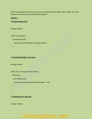 Write a java program that has Shape class and subclasses Rectangle, Oval,Triangle. Use These
classes to Demonstrate the polymorphic behavior.
Solution:
//Creating Shape class
package shapes;
public class Shapes {
void sides(int sid){
System.out.println("ENter the Object sides");
}
}
//Creating Rectangle as sub class
package shapes;
public class rectange extends Shapes{
@Override
void sides(int sid){
System.out.println("Sides Of Rectwangel"+ +sid);
}
}
//Creating Oval as sub class
package shapes;
shiningstudy.com
 