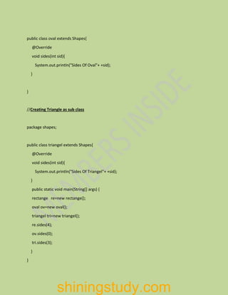 public class oval extends Shapes{
@Override
void sides(int sid){
System.out.println("Sides Of Oval"+ +sid);
}
}
//Creating Triangle as sub class
package shapes;
public class triangel extends Shapes{
@Override
void sides(int sid){
System.out.println("Sides Of Triangel"+ +sid);
}
public static void main(String[] args) {
rectange re=new rectange();
oval ov=new oval();
triangel tri=new triangel();
re.sides(4);
ov.sides(0);
tri.sides(3);
}
}
shiningstudy.com
 