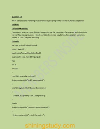 Question 13:
What is Exceptional Handling in Java? Write a java program to handle multiple Exceptions?
Solution:
Exception Handling:
Exception is an error event that can happen during the execution of a program and disrupts its
normal flow. Java provides a robust and object oriented way to handle exception scenarios,
known as Java Exception Handling.
Example:
package testmultiplecatchblock;
import java.util.*;
public class TestMultipleCatchBlock{
public static void main(String args[]){
try{
int a;
a=30/0;
}
catch(ArithmeticException e){
System.out.println("task1 is completed");
}
catch(ArrayIndexOutOfBoundsException e)
{
System.out.println("task 2 completed");
}
finally{
System.out.println("common task completed");
}
System.out.println("rest of the code...");
shiningstudy.com
 