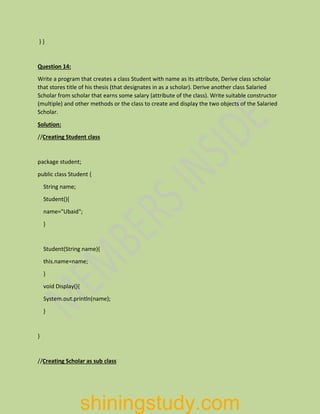 } }
Question 14:
Write a program that creates a class Student with name as its attribute, Derive class scholar
that stores title of his thesis (that designates in as a scholar). Derive another class Salaried
Scholar from scholar that earns some salary (attribute of the class). Write suitable constructor
(multiple) and other methods or the class to create and display the two objects of the Salaried
Scholar.
Solution:
//Creating Student class
package student;
public class Student {
String name;
Student(){
name="Ubaid";
}
Student(String name){
this.name=name;
}
void Display(){
System.out.println(name);
}
}
//Creating Scholar as sub class
shiningstudy.com
 
