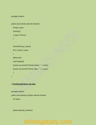 package student;
public class Scholar extends Student{
String t_topic;
Scholar(){
t_topic="Poorty";
}
Scholar(String t_topic){
this.t_topic=t_topic;
}
@Override
void Display(){
System.out.println("Scholar Name : " + name);
System.out.println("Thesis Topic : " + t_topic);
}
}
//Creating Salaried as sub class
package student;
public class Salaried_Scholar extends Scholar{
int salary;
public Salaried_Scholar() {
shiningstudy.com
 