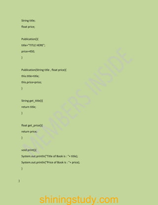 String title;
float price;
Publication(){
title="TITLE HERE";
price=450;
}
Publication(String title , float price){
this.title=title;
this.price=price;
}
String get_title(){
return title;
}
float get_price(){
return price;
}
void print(){
System.out.println("Title of Book is : "+ title);
System.out.println("Price of Book is : "+ price);
}
}
shiningstudy.com
 