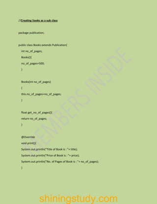 //Creating Books as a sub class
package publication;
public class Books extends Publication{
int no_of_pages;
Books(){
no_of_pages=500;
}
Books(int no_of_pages)
{
this.no_of_pages=no_of_pages;
}
float get_no_of_pages(){
return no_of_pages;
}
@Override
void print(){
System.out.println("Title of Book is : "+ title);
System.out.println("Price of Book is : "+ price);
System.out.println("No. of Pages of Book is : "+ no_of_pages);
}
shiningstudy.com
 