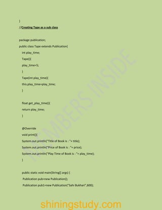}
//Creating Tape as a sub class
package publication;
public class Tape extends Publication{
int play_time;
Tape(){
play_time=5;
}
Tape(int play_time){
this.play_time=play_time;
}
float get_play_time(){
return play_time;
}
@Override
void print(){
System.out.println("Title of Book is : "+ title);
System.out.println("Price of Book is : "+ price);
System.out.println("Play Time of Book is : "+ play_time);
}
public static void main(String[] args) {
Publication pub=new Publication();
Publication pub1=new Publication("Sahi Bukhari",600);
shiningstudy.com
 