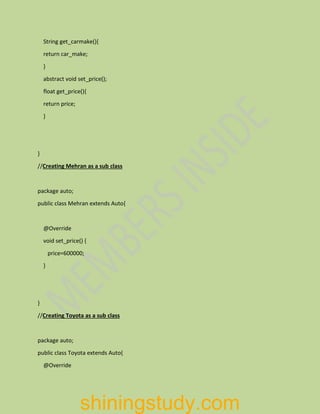 String get_carmake(){
return car_make;
}
abstract void set_price();
float get_price(){
return price;
}
}
//Creating Mehran as a sub class
package auto;
public class Mehran extends Auto{
@Override
void set_price() {
price=600000;
}
}
//Creating Toyota as a sub class
package auto;
public class Toyota extends Auto{
@Override
shiningstudy.com
 