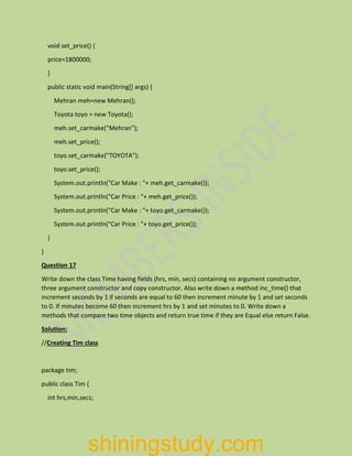 void set_price() {
price=1800000;
}
public static void main(String[] args) {
Mehran meh=new Mehran();
Toyota toyo = new Toyota();
meh.set_carmake("Mehran");
meh.set_price();
toyo.set_carmake("TOYOTA");
toyo.set_price();
System.out.println("Car Make : "+ meh.get_carmake());
System.out.println("Car Price : "+ meh.get_price());
System.out.println("Car Make : "+ toyo.get_carmake());
System.out.println("Car Price : "+ toyo.get_price());
}
}
Question 17
Write down the class Time having fields (hrs, min, secs) containing no argument constructor,
three argument constructor and copy constructor. Also write down a method inc_time() that
increment seconds by 1 if seconds are equal to 60 then increment minute by 1 and set seconds
to 0. If minutes become 60 then increment hrs by 1 and set minutes to 0. Write down a
methods that compare two time objects and return true time if they are Equal else return False.
Solution:
//Creating Tim class
package tim;
public class Tim {
int hrs,min,secs;
shiningstudy.com
 