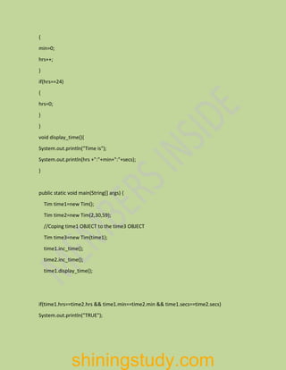 {
min=0;
hrs++;
}
if(hrs==24)
{
hrs=0;
}
}
void display_time(){
System.out.println("Time is");
System.out.println(hrs +":"+min+":"+secs);
}
public static void main(String[] args) {
Tim time1=new Tim();
Tim time2=new Tim(2,30,59);
//Coping time1 OBJECT to the time3 OBJECT
Tim time3=new Tim(time1);
time1.inc_time();
time2.inc_time();
time1.display_time();
if(time1.hrs==time2.hrs && time1.min==time2.min && time1.secs==time2.secs)
System.out.println("TRUE");
shiningstudy.com
 