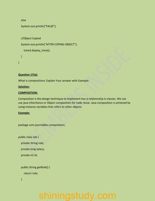 else
System.out.println("FALSE");
//Object Copied
System.out.println("AFTER COPING OBJECT");
time3.display_time();
}
}
Question 17(a):
What is compositions: Explain Your answer with Example.
Solution:
COMPOSITION:
Composition is the design technique to implement has-a relationship in classes. We can
use java inheritance or Object composition for code reuse. Java composition is achieved by
using instance variables that refers to other objects
Example:
package com.journaldev.composition;
public class Job {
private String role;
private long salary;
private int id;
public String getRole() {
return role;
}
shiningstudy.com
 