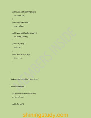 public void setRole(String role) {
this.role = role;
}
public long getSalary() {
return salary;
}
public void setSalary(long salary) {
this.salary = salary;
}
public int getId() {
return id;
}
public void setId(int id) {
this.id = id;
}
}
package com.journaldev.composition;
public class Person {
//composition has-a relationship
private Job job;
public Person(){
shiningstudy.com
 