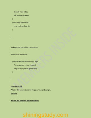 this.job=new Job();
job.setSalary(1000L);
}
public long getSalary() {
return job.getSalary();
}
}
package com.journaldev.composition;
public class TestPerson {
public static void main(String[] args) {
Person person = new Person();
long salary = person.getSalary();
}
}
Question 17(b):
What is this keyword and Its Purpose. Give an Example.
Solution:
What is this keyword and its Purpose:
shiningstudy.com
 