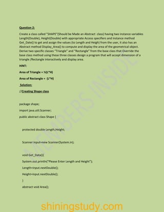Question 2:
Create a class called ”SHAPE”(Should be Made an Abstract class) having two instance variables
Length(Double), Height(Double) with appropriate Access specifiers and instance method
Get_Date() to get and assign the values (to Length and Heigh) from the user, it also has an
Abstract method Display_Area() to compute and display the area of the geometrical object.
Derive two specific classes “Triangle” and “Rectangle” from the base class that Override the
base class method using these three classes design a program that will accept dimension of a
triangle /Rectangle interactively and display area.
HINT:
Area of Triangle = ½(L*H)
Area of Rectangle = (L*H)
Solution:
//Creating Shape class
package shape;
import java.util.Scanner;
public abstract class Shape {
protected double Length,Height;
Scanner input=new Scanner(System.in);
void Get_Data(){
System.out.println("Please Enter Length and Height");
Length=input.nextDouble();
Height=input.nextDouble();
}
abstract void Area();
shiningstudy.com
 