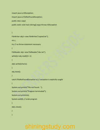 import java.io.IOException;
import java.io.FileNotFoundException;
public class copy{
public static void main (String[] args) throws IOException
{
FileWriter obj1= new FileWriter("copied.txt");
int c;
try // no throw statement necessary
{
FileReader obj= new FileReader("abc.txt");
while((c=obj.read())!=-1)
{
obj1.write((char)c);
}
obj.close();
}
catch (FileNotFoundException e) // exception is explicitly caught
{
System.out.println("File not found : ");
System.out.println("Program terminated");
System.out.println(e);
System.exit(0); // ends program
}
obj1.close();
}
}
shiningstudy.com
 