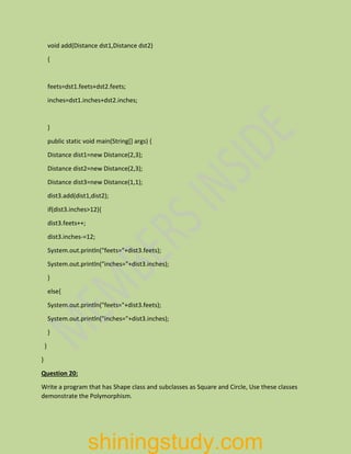 void add(Distance dst1,Distance dst2)
{
feets=dst1.feets+dst2.feets;
inches=dst1.inches+dst2.inches;
}
public static void main(String[] args) {
Distance dist1=new Distance(2,3);
Distance dist2=new Distance(2,3);
Distance dist3=new Distance(1,1);
dist3.add(dist1,dist2);
if(dist3.inches>12){
dist3.feets++;
dist3.inches-=12;
System.out.println("feets="+dist3.feets);
System.out.println("inches="+dist3.inches);
}
else{
System.out.println("feets="+dist3.feets);
System.out.println("inches="+dist3.inches);
}
}
}
Question 20:
Write a program that has Shape class and subclasses as Square and Circle, Use these classes
demonstrate the Polymorphism.
shiningstudy.com
 