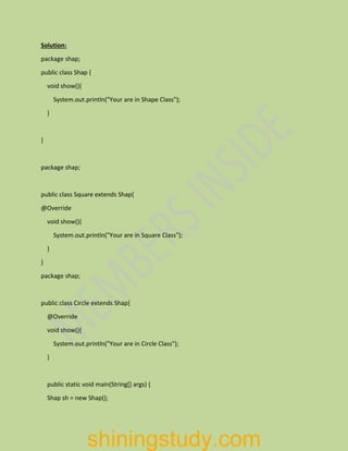 Solution:
package shap;
public class Shap {
void show(){
System.out.println("Your are in Shape Class");
}
}
package shap;
public class Square extends Shap{
@Override
void show(){
System.out.println("Your are in Square Class");
}
}
package shap;
public class Circle extends Shap{
@Override
void show(){
System.out.println("Your are in Circle Class");
}
public static void main(String[] args) {
Shap sh = new Shap();
shiningstudy.com
 
