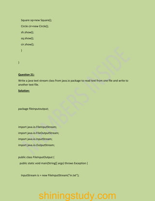Square sq=new Square();
Circle cir=new Circle();
sh.show();
sq.show();
cir.show();
}
}
Question 21:
Write a java text stream class from java.io package to read text from one file and write to
another text file.
Solution:
package fileinputoutput;
import java.io.FileInputStream;
import java.io.FileOutputStream;
import java.io.InputStream;
import java.io.OutputStream;
public class FileInputOutput {
public static void main(String[] args) throws Exception {
InputStream is = new FileInputStream("in.txt");
shiningstudy.com
 