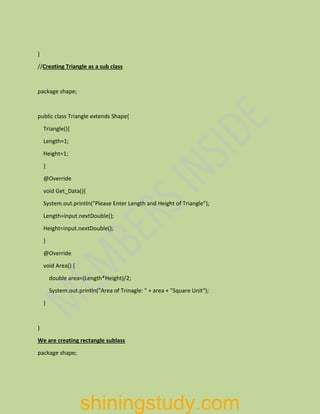 }
//Creating Triangle as a sub class
package shape;
public class Triangle extends Shape{
Triangle(){
Length=1;
Height=1;
}
@Override
void Get_Data(){
System.out.println("Please Enter Length and Height of Triangle");
Length=input.nextDouble();
Height=input.nextDouble();
}
@Override
void Area() {
double area=(Length*Height)/2;
System.out.println("Area of Trinagle: " + area + "Square Unit");
}
}
We are creating rectangle sublass
package shape;
shiningstudy.com
 