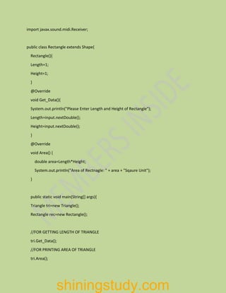import javax.sound.midi.Receiver;
public class Rectangle extends Shape{
Rectangle(){
Length=1;
Height=1;
}
@Override
void Get_Data(){
System.out.println("Please Enter Length and Height of Rectangle");
Length=input.nextDouble();
Height=input.nextDouble();
}
@Override
void Area() {
double area=Length*Height;
System.out.println("Area of Rectnagle: " + area + "Sqaure Unit");
}
public static void main(String[] args){
Triangle tri=new Triangle();
Rectangle rec=new Rectangle();
//FOR GETTING LENGTH OF TRIANGLE
tri.Get_Data();
//FOR PRINTING AREA OF TRIANGLE
tri.Area();
shiningstudy.com
 