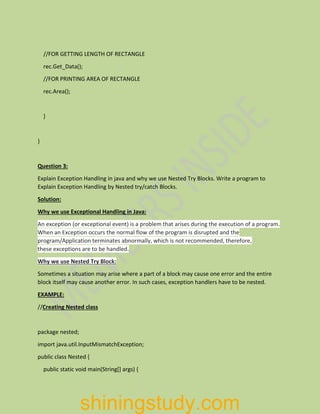 //FOR GETTING LENGTH OF RECTANGLE
rec.Get_Data();
//FOR PRINTING AREA OF RECTANGLE
rec.Area();
}
}
Question 3:
Explain Exception Handling in java and why we use Nested Try Blocks. Write a program to
Explain Exception Handling by Nested try/catch Blocks.
Solution:
Why we use Exceptional Handling in Java:
An exception (or exceptional event) is a problem that arises during the execution of a program.
When an Exception occurs the normal flow of the program is disrupted and the
program/Application terminates abnormally, which is not recommended, therefore,
these exceptions are to be handled.
Why we use Nested Try Block:
Sometimes a situation may arise where a part of a block may cause one error and the entire
block itself may cause another error. In such cases, exception handlers have to be nested.
EXAMPLE:
//Creating Nested class
package nested;
import java.util.InputMismatchException;
public class Nested {
public static void main(String[] args) {
shiningstudy.com
 