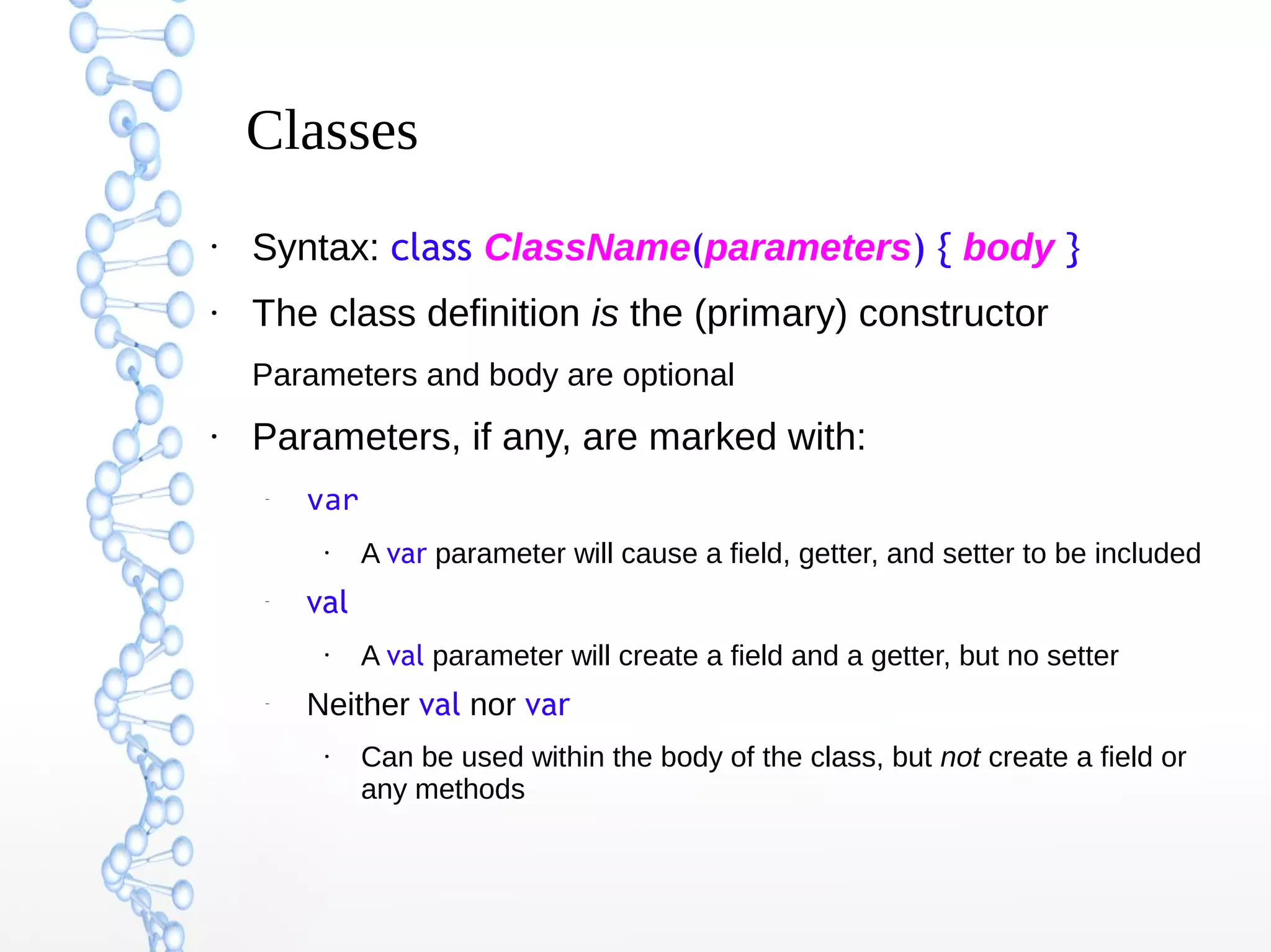 Classes
●

Syntax: class ClassName(parameters) { body }

●

The class definition is the (primary) constructor
Parameters and body are optional

●

Parameters, if any, are marked with:
–

var
●

–

val
●

–

A var parameter will cause a field, getter, and setter to be included
A val parameter will create a field and a getter, but no setter

Neither val nor var
●

Can be used within the body of the class, but not create a field or
any methods

 