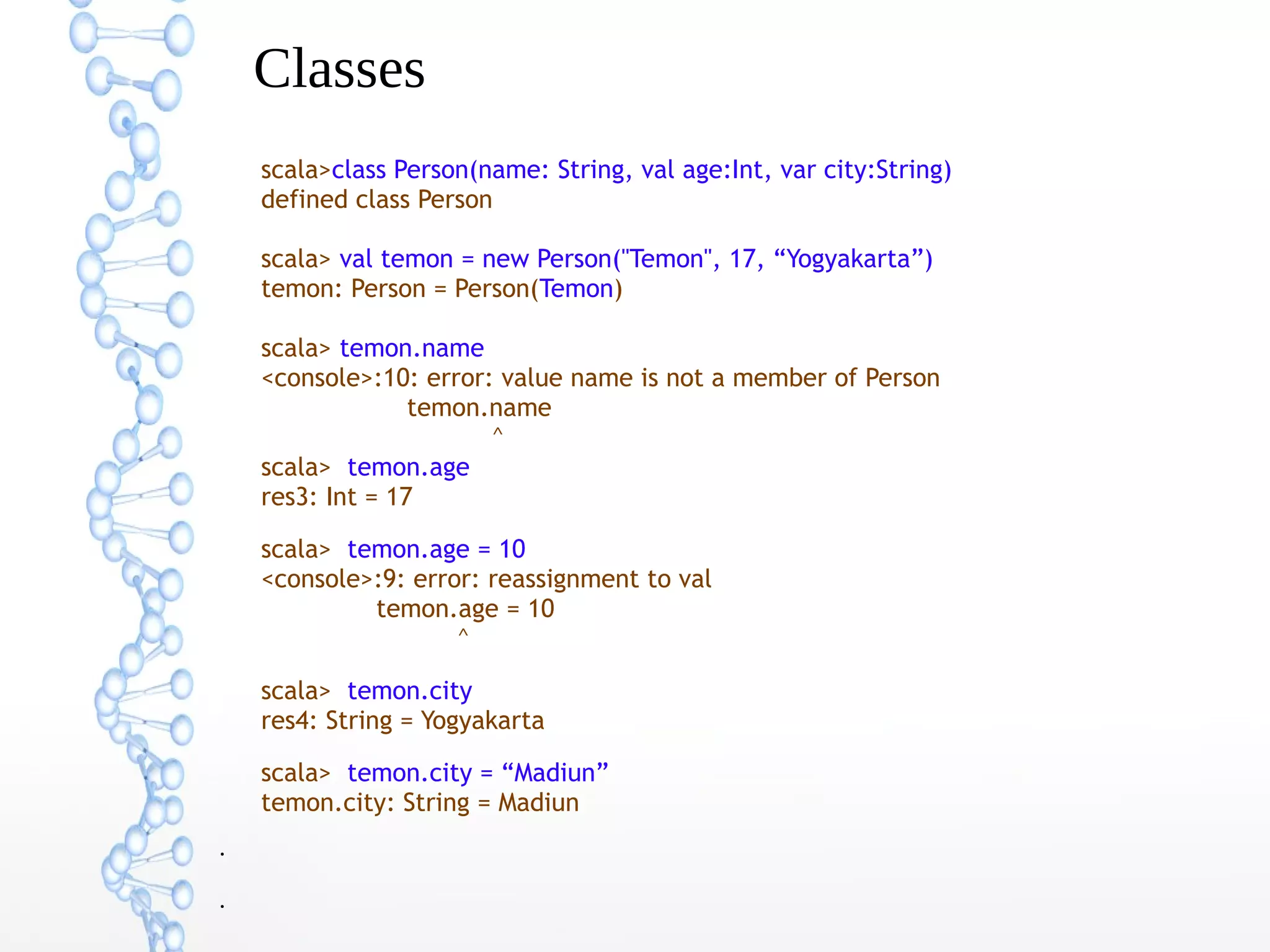 Classes
scala>class Person(name: String, val age:Int, var city:String)
defined class Person
scala> val temon = new Person("Temon", 17, “Yogyakarta”)
temon: Person = Person(Temon)
scala> temon.name
<console>:10: error: value name is not a member of Person
temon.name
^
scala> temon.age
res3: Int = 17
scala> temon.age = 10
<console>:9: error: reassignment to val
temon.age = 10
^
scala> temon.city
res4: String = Yogyakarta
scala> temon.city = “Madiun”
temon.city: String = Madiun
●

●

 
