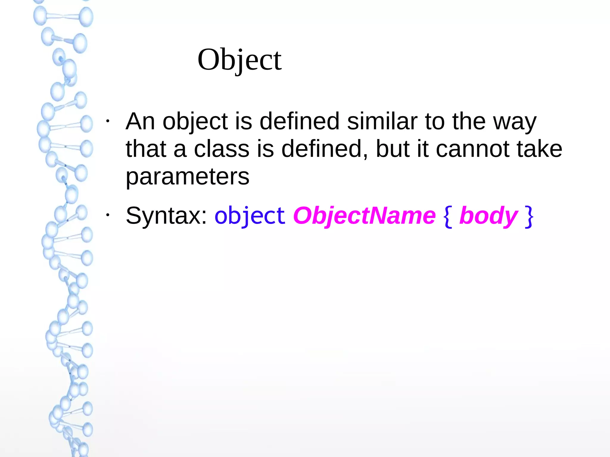 Object
●

●

An object is defined similar to the way
that a class is defined, but it cannot take
parameters
Syntax: object ObjectName { body }

 