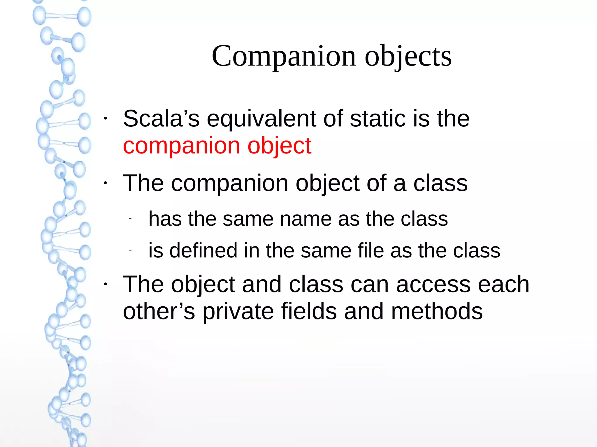 Companion objects
●

●

Scala’s equivalent of static is the
companion object
The companion object of a class
–

–

●

has the same name as the class
is defined in the same file as the class

The object and class can access each
other’s private fields and methods

 
