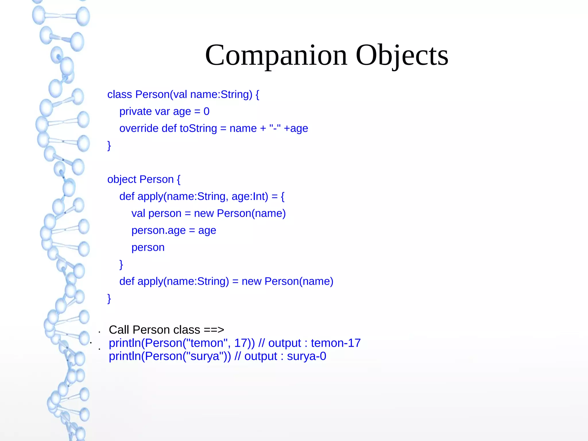 Companion Objects
class Person(val name:String) {
private var age = 0
override def toString = name + "-" +age
}
object Person {
def apply(name:String, age:Int) = {
val person = new Person(name)
person.age = age
person
}
def apply(name:String) = new Person(name)
}
●

●
●

Call Person class ==>
println(Person("temon", 17)) // output : temon-17
println(Person("surya")) // output : surya-0

 