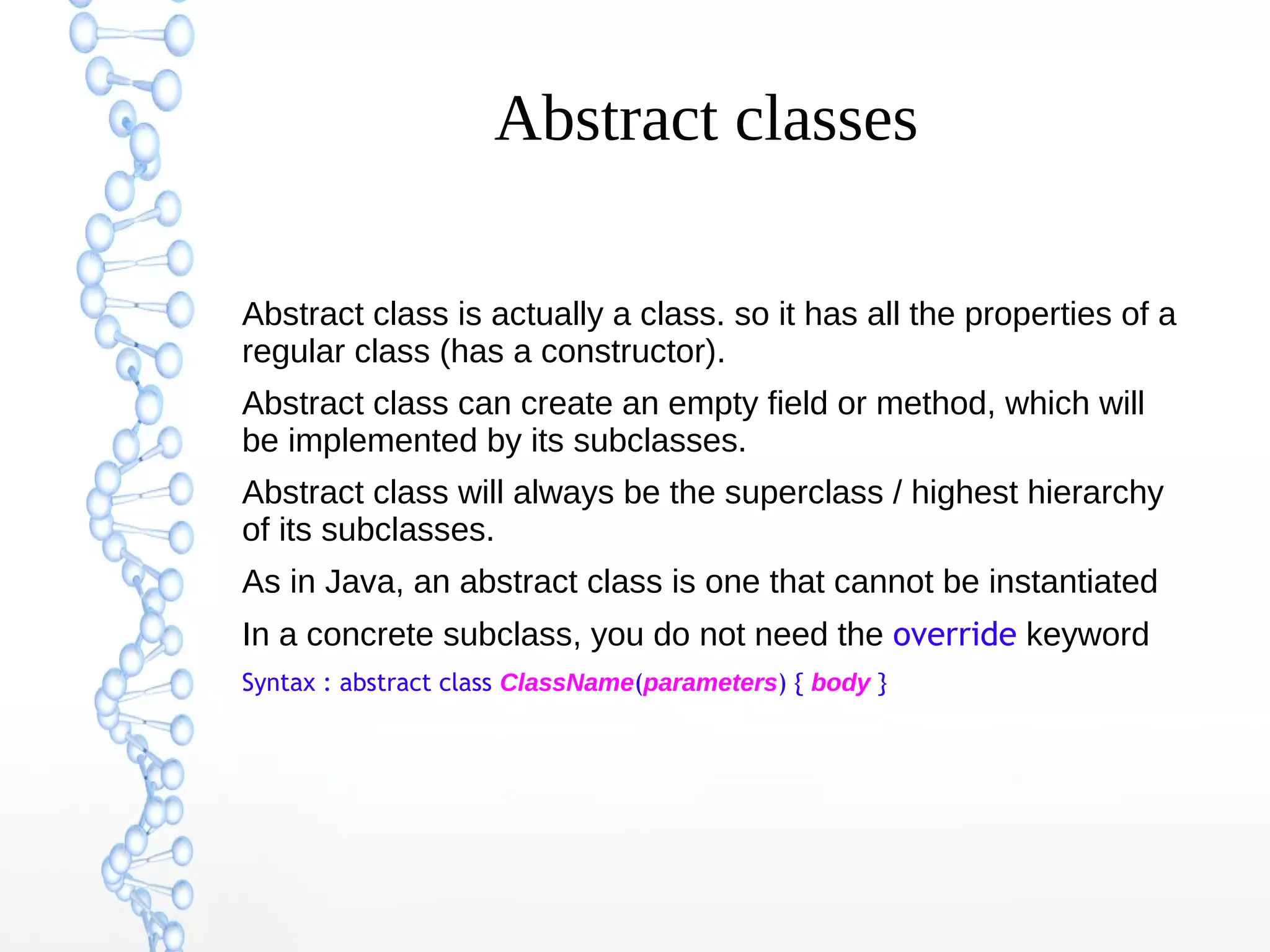Abstract classes
Abstract class is actually a class. so it has all the properties of a
regular class (has a constructor).
Abstract class can create an empty field or method, which will
be implemented by its subclasses.
Abstract class will always be the superclass / highest hierarchy
of its subclasses.
As in Java, an abstract class is one that cannot be instantiated
In a concrete subclass, you do not need the override keyword
Syntax : abstract class ClassName(parameters) { body }

 