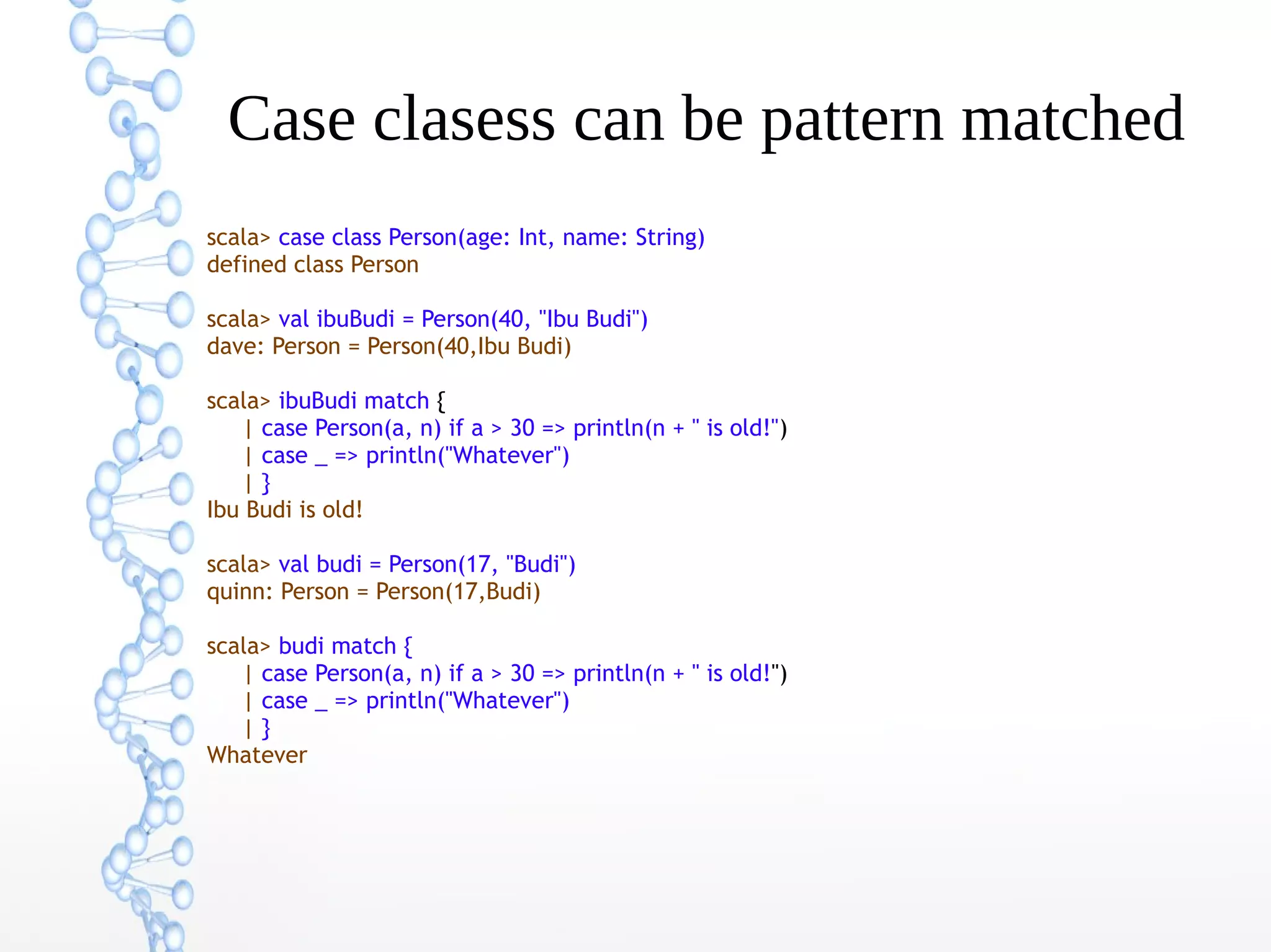 Case clasess can be pattern matched
scala> case class Person(age: Int, name: String)
defined class Person
scala> val ibuBudi = Person(40, "Ibu Budi")
dave: Person = Person(40,Ibu Budi)
scala> ibuBudi match {
| case Person(a, n) if a > 30 => println(n + " is old!")
| case _ => println("Whatever")
|}
Ibu Budi is old!
scala> val budi = Person(17, "Budi")
quinn: Person = Person(17,Budi)
scala> budi match {
| case Person(a, n) if a > 30 => println(n + " is old!")
| case _ => println("Whatever")
|}
Whatever

 