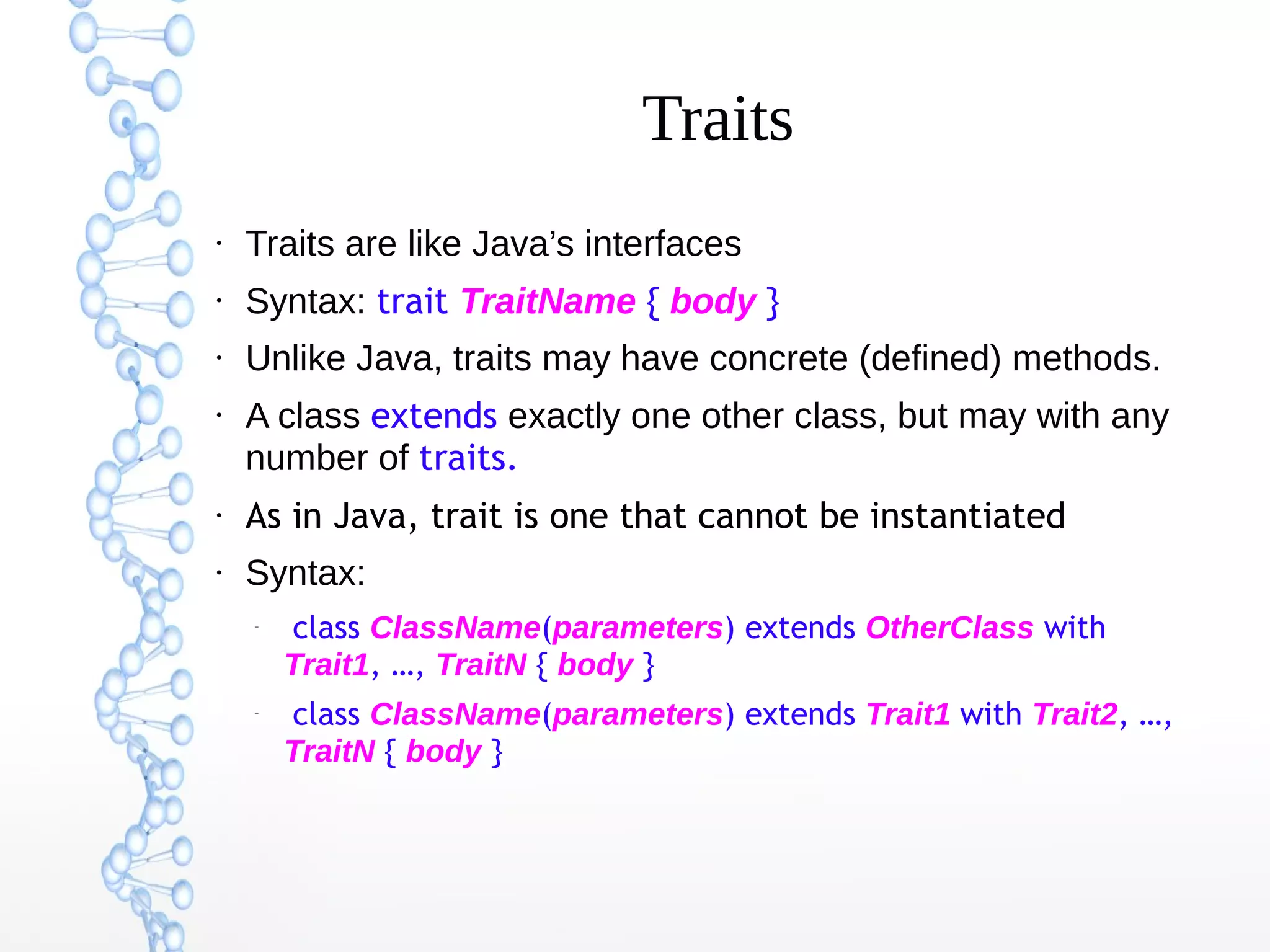 Traits
●

Traits are like Java’s interfaces

●

Syntax: trait TraitName { body }

●

Unlike Java, traits may have concrete (defined) methods.

●

A class extends exactly one other class, but may with any
number of traits.

●

As in Java, trait is one that cannot be instantiated

●

Syntax:
–

–

class ClassName(parameters) extends OtherClass with
Trait1, …, TraitN { body }
class ClassName(parameters) extends Trait1 with Trait2, …,
TraitN { body }

 