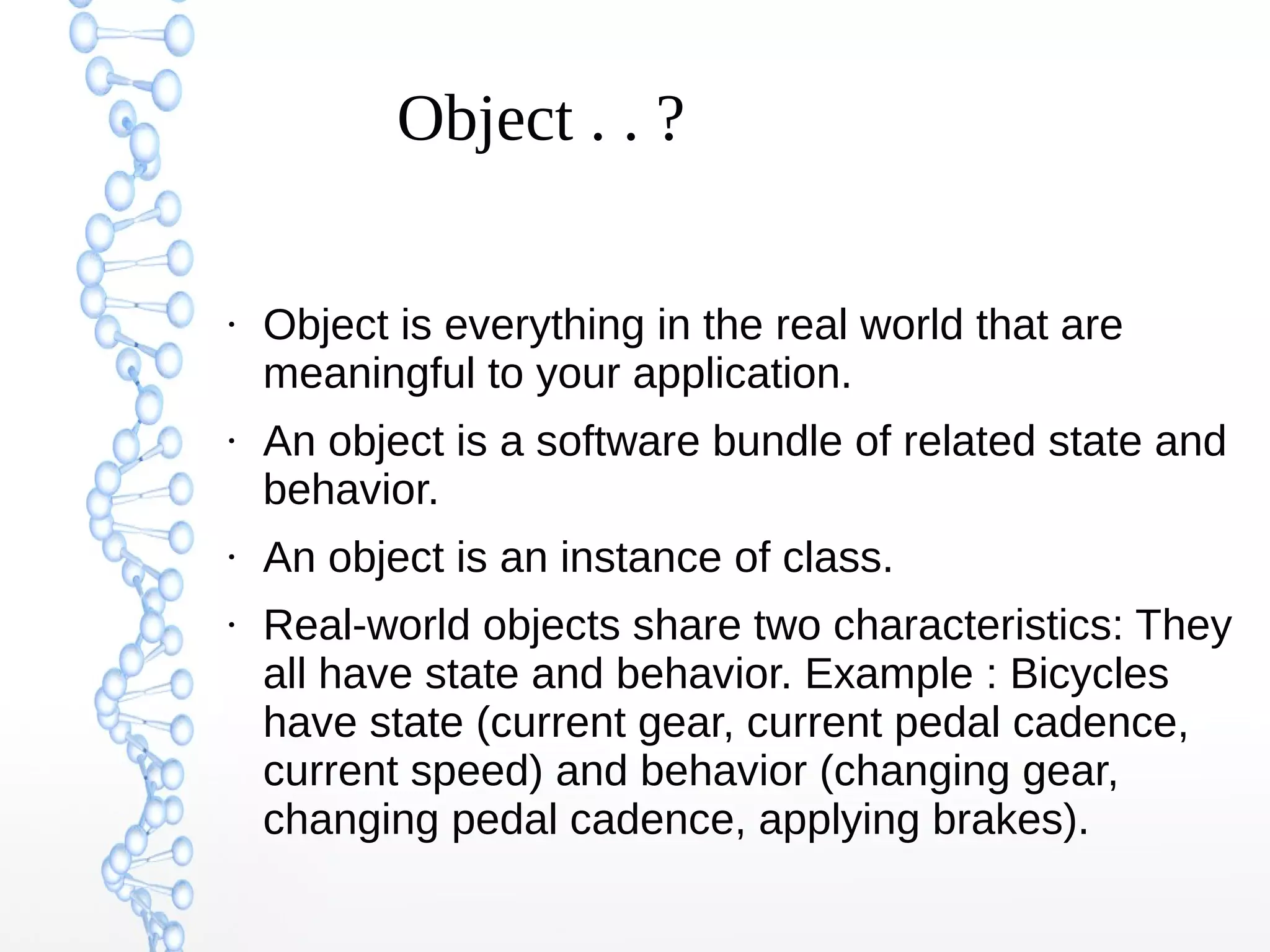 Object . . ?

●

●

●

●

Object is everything in the real world that are
meaningful to your application.
An object is a software bundle of related state and
behavior.
An object is an instance of class.
Real-world objects share two characteristics: They
all have state and behavior. Example : Bicycles
have state (current gear, current pedal cadence,
current speed) and behavior (changing gear,
changing pedal cadence, applying brakes).

 